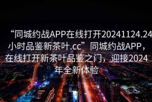 “同城约战APP在线打开20241124.24小时品鉴新茶叶.cc”同城约战APP，在线打开新茶叶品鉴之门，迎接2024年全新体验