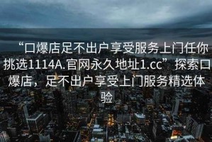 “口爆店足不出户享受服务上门任你挑选1114A.官网永久地址1.cc”探索口爆店，足不出户享受上门服务精选体验