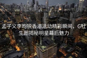 孟子义李昀锐香港活动精彩瞬间，G社生图揭秘明星幕后魅力