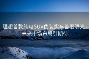 理想首款纯电SUV伪装实车首度曝光，未来市场布局引期待