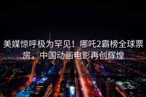 美媒惊呼极为罕见！哪吒2霸榜全球票房，中国动画电影再创辉煌