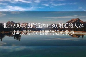 北京200块钱附近约1130.附近的人24小时最新.cc:搜索附近的北京