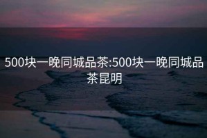 500块一晚同城品茶:500块一晚同城品茶昆明