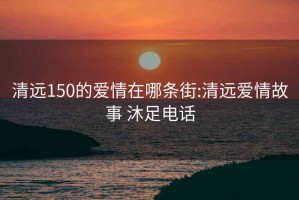 清远150的爱情在哪条街:清远爱情故事 沐足电话