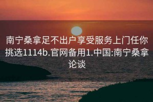 南宁桑拿足不出户享受服务上门任你挑选1114b.官网备用1.中国:南宁桑拿论谈