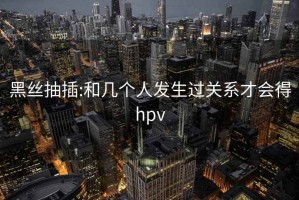 黑丝抽插:和几个人发生过关系才会得hpv