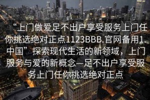 “上门做爱足不出户享受服务上门任你挑选绝对正点1123BBB.官网备用1.中国”探索现代生活的新领域，上门服务与爱的新概念—足不出户享受服务上门任你挑选绝对正点