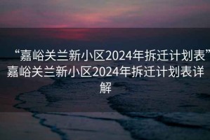 “嘉峪关兰新小区2024年拆迁计划表”嘉峪关兰新小区2024年拆迁计划表详解