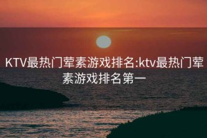 KTV最热门荤素游戏排名:ktv最热门荤素游戏排名第一