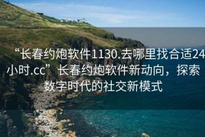 “长春约炮软件1130.去哪里找合适24小时.cc”长春约炮软件新动向，探索数字时代的社交新模式