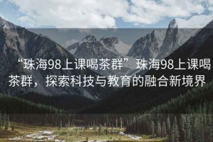 “珠海98上课喝茶群”珠海98上课喝茶群，探索科技与教育的融合新境界