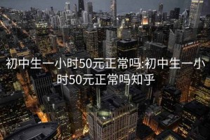 初中生一小时50元正常吗:初中生一小时50元正常吗知乎