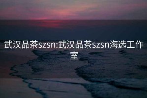 武汉品茶szsn:武汉品茶szsn海选工作室