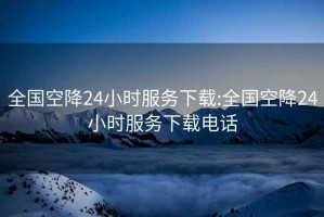 全国空降24小时服务下载:全国空降24小时服务下载电话