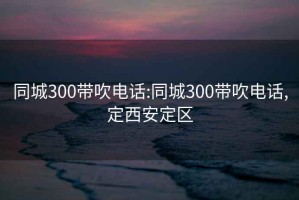 同城300带吹电话:同城300带吹电话,定西安定区