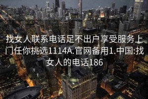 找女人联系电话足不出户享受服务上门任你挑选1114A.官网备用1.中国:找女人的电话186