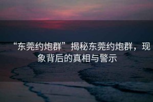 “东莞约炮群”揭秘东莞约炮群，现象背后的真相与警示