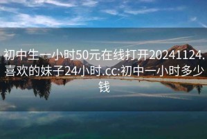 初中生一小时50元在线打开20241124.喜欢的妹子24小时.cc:初中一小时多少钱