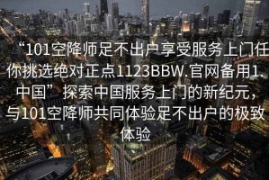 “101空降师足不出户享受服务上门任你挑选绝对正点1123BBW.官网备用1.中国”探索中国服务上门的新纪元，与101空降师共同体验足不出户的极致体验