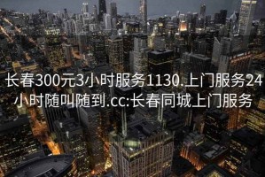 长春300元3小时服务1130.上门服务24小时随叫随到.cc:长春同城上门服务