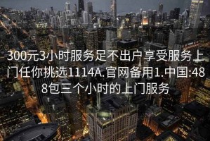 300元3小时服务足不出户享受服务上门任你挑选1114A.官网备用1.中国:488包三个小时的上门服务