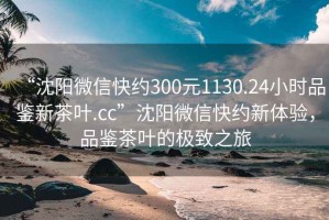 “沈阳微信快约300元1130.24小时品鉴新茶叶.cc”沈阳微信快约新体验，品鉴茶叶的极致之旅