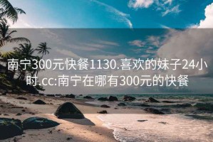 南宁300元快餐1130.喜欢的妹子24小时.cc:南宁在哪有300元的快餐