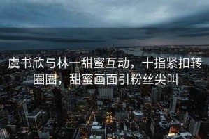 虞书欣与林一甜蜜互动，十指紧扣转圈圈，甜蜜画面引粉丝尖叫