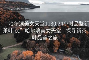 “哈尔滨美女天堂1130.24小时品鉴新茶叶.cc”哈尔滨美女天堂—探寻新茶叶品鉴之旅