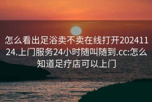 怎么看出足浴卖不卖在线打开20241124.上门服务24小时随叫随到.cc:怎么知道足疗店可以上门