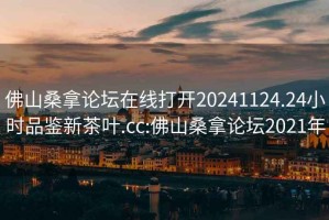 佛山桑拿论坛在线打开20241124.24小时品鉴新茶叶.cc:佛山桑拿论坛2021年