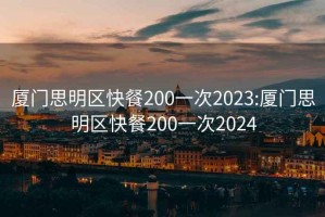 厦门思明区快餐200一次2023:厦门思明区快餐200一次2024