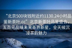 “北京500块钱附近约1130.24小时品鉴新茶叶.cc”北京新茶叶品鉴盛会，五百元品味未来茶界新星，全天候沉浸茶韵魅力