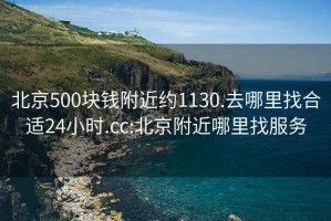 北京500块钱附近约1130.去哪里找合适24小时.cc:北京附近哪里找服务