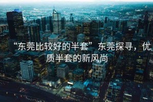 “东莞比较好的半套”东莞探寻，优质半套的新风尚