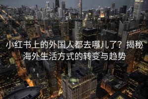 小红书上的外国人都去哪儿了？揭秘海外生活方式的转变与趋势