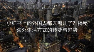 小红书上的外国人都去哪儿了？揭秘海外生活方式的转变与趋势