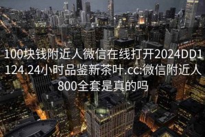 100块钱附近人微信在线打开2024DD1124.24小时品鉴新茶叶.cc:微信附近人800全套是真的吗