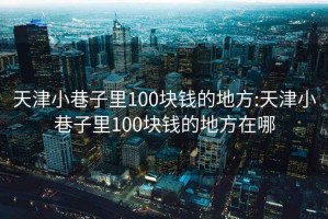 天津小巷子里100块钱的地方:天津小巷子里100块钱的地方在哪