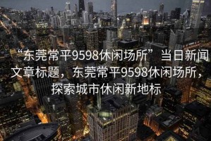 “东莞常平9598休闲场所”当日新闻文章标题，东莞常平9598休闲场所，探索城市休闲新地标