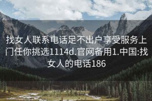 找女人联系电话足不出户享受服务上门任你挑选1114d.官网备用1.中国:找女人的电话186