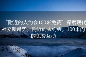 “附近的人约会100米免费”探索现代社交新趋势，附近的人约会，100米内的免费互动