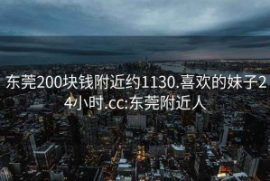 东莞200块钱附近约1130.喜欢的妹子24小时.cc:东莞附近人