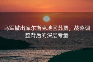 乌军撤出库尔斯克地区苏贾，战略调整背后的深层考量