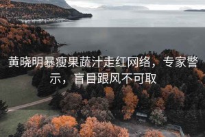 黄晓明暴瘦果蔬汁走红网络，专家警示，盲目跟风不可取