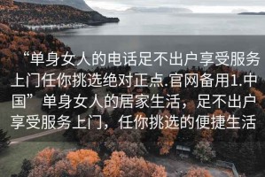 “单身女人的电话足不出户享受服务上门任你挑选绝对正点.官网备用1.中国”单身女人的居家生活，足不出户享受服务上门，任你挑选的便捷生活