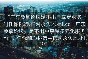 “广东桑拿论坛足不出户享受服务上门任你挑选.官网永久地址1.cc”广东桑拿论坛，足不出户享受多元化服务上门，任你随心挑选—官网永久地址1.cc