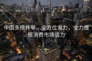 中国多措并举，全方位发力，全力提振消费市场活力