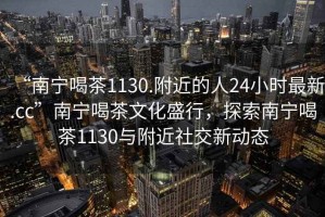 “南宁喝茶1130.附近的人24小时最新.cc”南宁喝茶文化盛行，探索南宁喝茶1130与附近社交新动态