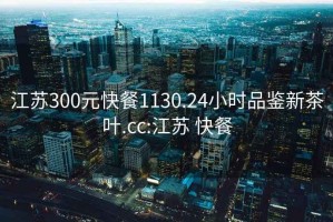 江苏300元快餐1130.24小时品鉴新茶叶.cc:江苏 快餐